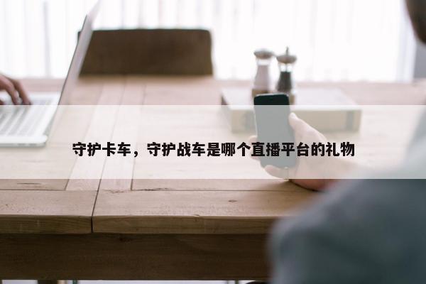 守护卡车，守护战车是哪个直播平台的礼物