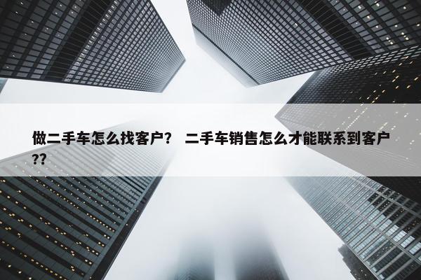 做二手车怎么找客户？ 二手车销售怎么才能联系到客户?？