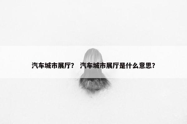 汽车城市展厅？ 汽车城市展厅是什么意思？