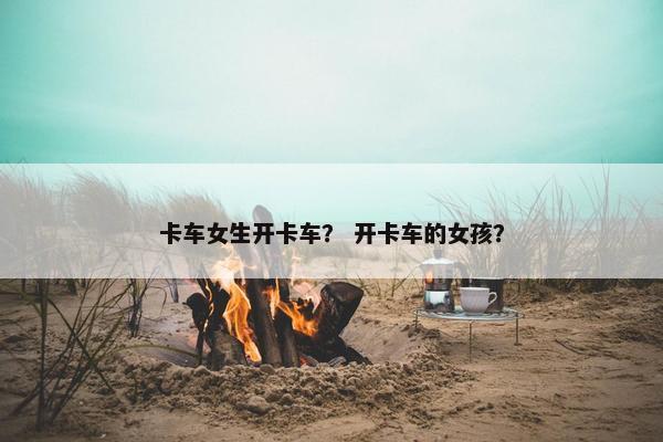 卡车女生开卡车？ 开卡车的女孩？