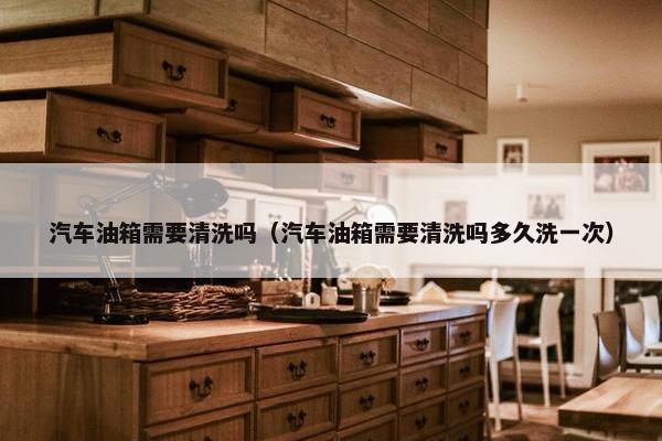 汽车油箱需要清洗吗（汽车油箱需要清洗吗多久洗一次）