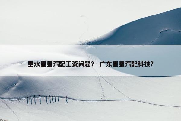 里水星星汽配工资问题？ 广东星星汽配科技？