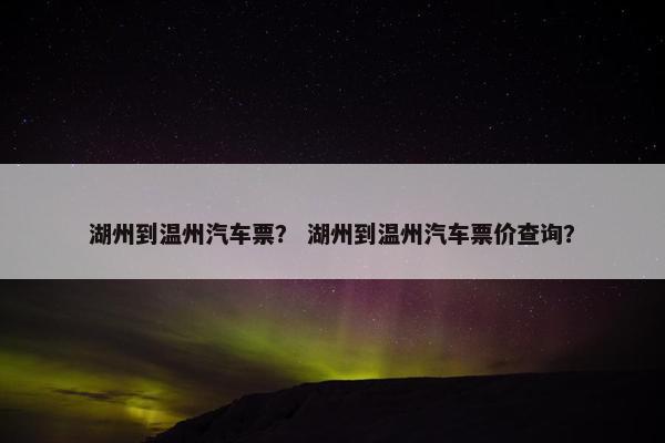湖州到温州汽车票？ 湖州到温州汽车票价查询？