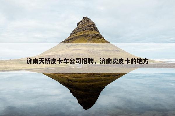 济南天桥皮卡车公司招聘，济南卖皮卡的地方