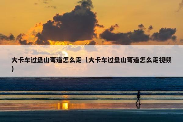 大卡车过盘山弯道怎么走（大卡车过盘山弯道怎么走视频）