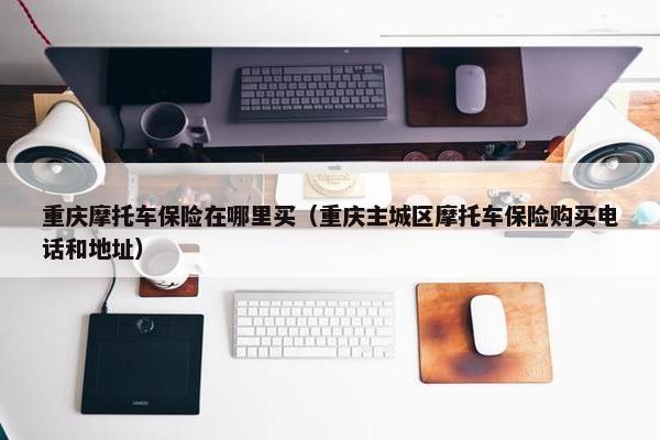 重庆摩托车保险在哪里买（重庆主城区摩托车保险购买电话和地址）
