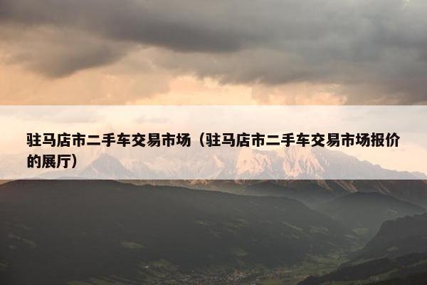 驻马店市二手车交易市场（驻马店市二手车交易市场报价的展厅）