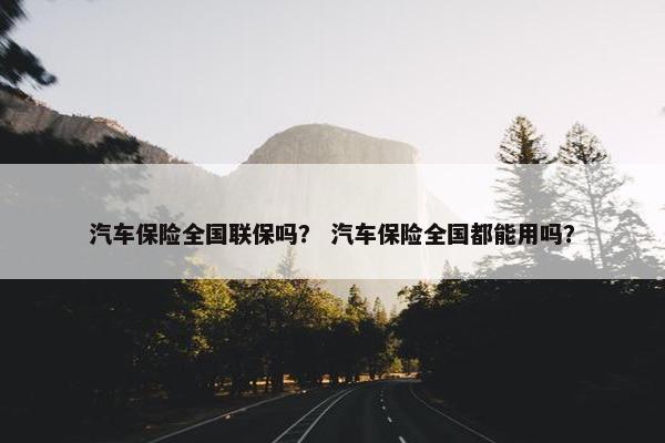 汽车保险全国联保吗？ 汽车保险全国都能用吗？