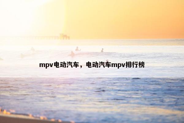 mpv电动汽车，电动汽车mpv排行榜