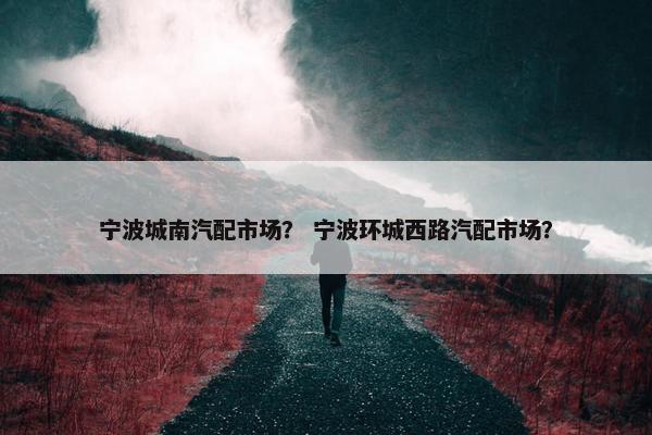 宁波城南汽配市场？ 宁波环城西路汽配市场？