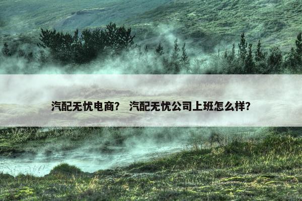 汽配无忧电商？ 汽配无忧公司上班怎么样？