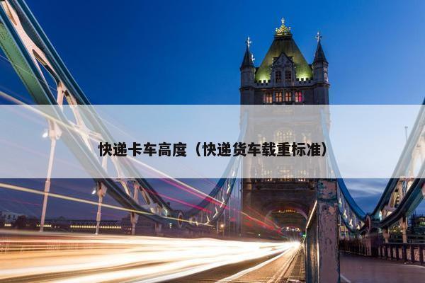 快递卡车高度（快递货车载重标准）