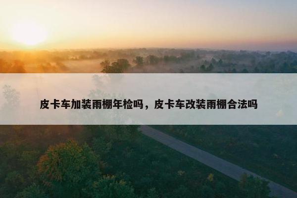 皮卡车加装雨棚年检吗，皮卡车改装雨棚合法吗