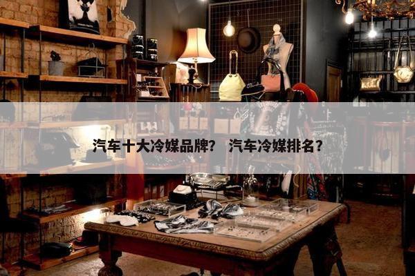 汽车十大冷媒品牌？ 汽车冷媒排名？