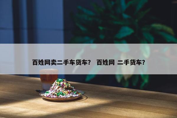 百姓网卖二手车货车？ 百姓网 二手货车？