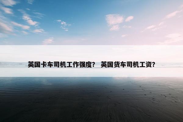 英国卡车司机工作强度？ 英国货车司机工资？