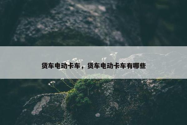 货车电动卡车，货车电动卡车有哪些