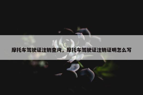 摩托车驾驶证注销查询，摩托车驾驶证注销证明怎么写