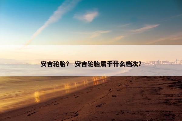 安吉轮胎？ 安吉轮胎属于什么档次？