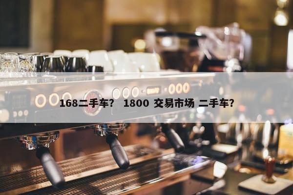 168二手车？ 1800 交易市场 二手车？