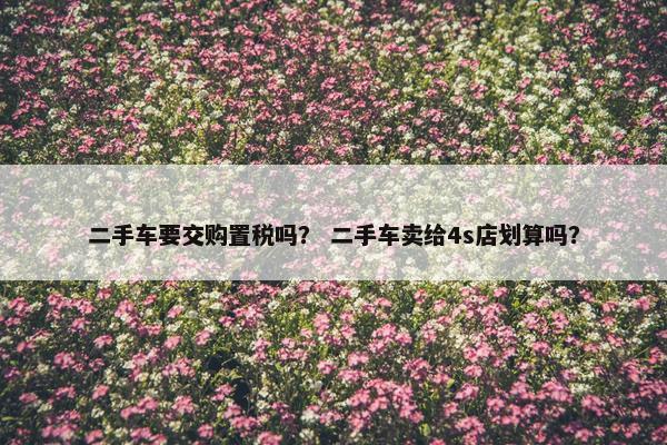 二手车要交购置税吗？ 二手车卖给4s店划算吗？