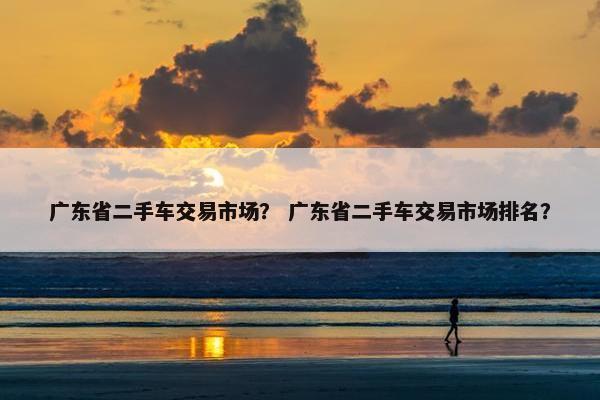 广东省二手车交易市场？ 广东省二手车交易市场排名？