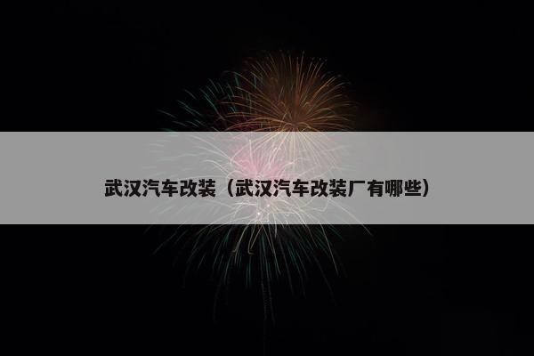 武汉汽车改装（武汉汽车改装厂有哪些）