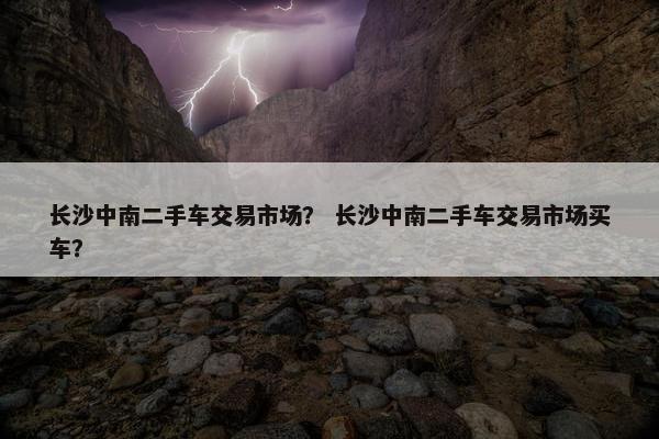 长沙中南二手车交易市场？ 长沙中南二手车交易市场买车？