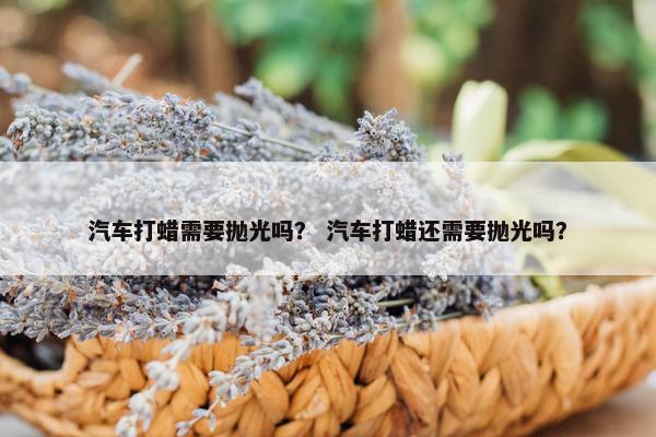 汽车打蜡需要抛光吗？ 汽车打蜡还需要抛光吗？