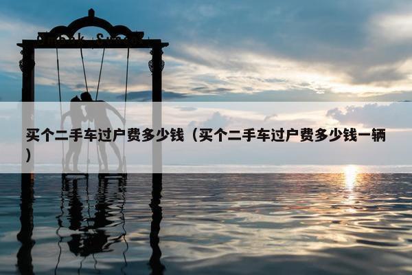 买个二手车过户费多少钱（买个二手车过户费多少钱一辆）