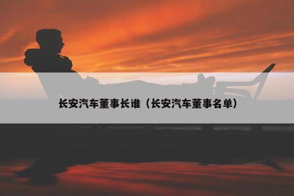 长安汽车董事长谁（长安汽车董事名单）