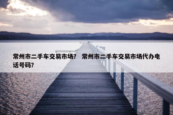 常州市二手车交易市场？ 常州市二手车交易市场代办电话号码？