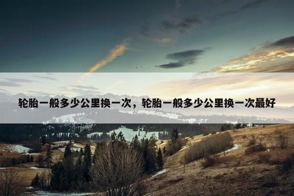 轮胎一般多少公里换一次，轮胎一般多少公里换一次最好