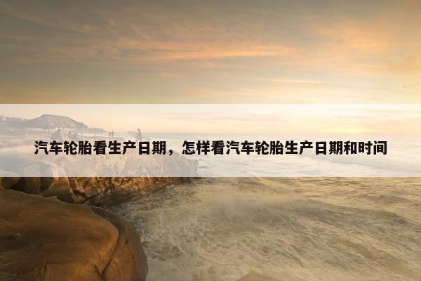汽车轮胎看生产日期，怎样看汽车轮胎生产日期和时间