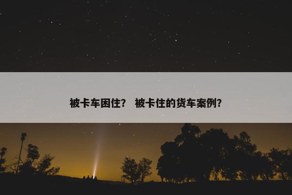 被卡车困住？ 被卡住的货车案例？