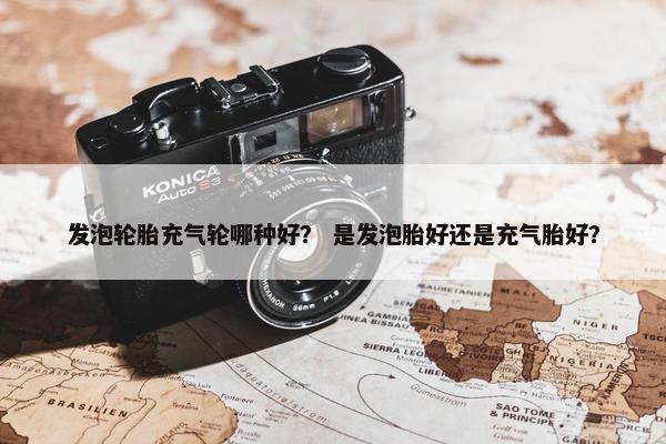 发泡轮胎充气轮哪种好？ 是发泡胎好还是充气胎好？