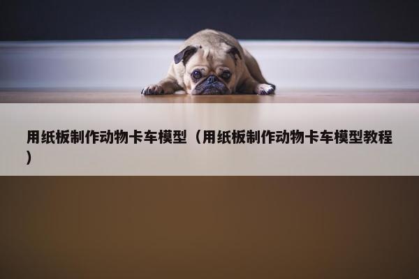 用纸板制作动物卡车模型（用纸板制作动物卡车模型教程）
