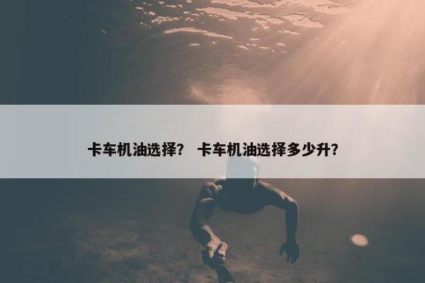 卡车机油选择？ 卡车机油选择多少升？