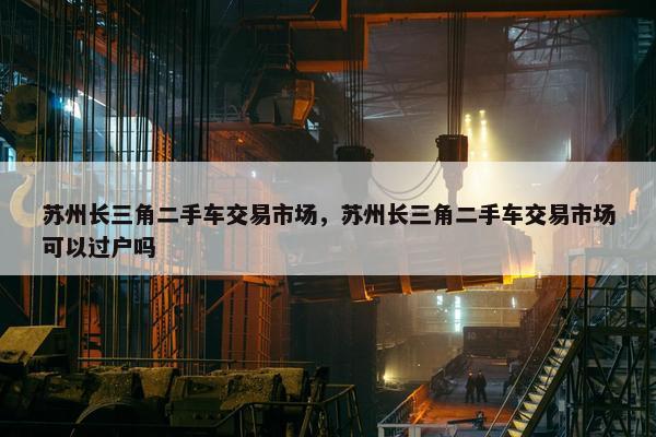 苏州长三角二手车交易市场，苏州长三角二手车交易市场可以过户吗
