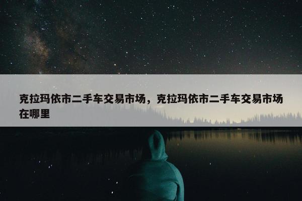 克拉玛依市二手车交易市场，克拉玛依市二手车交易市场在哪里