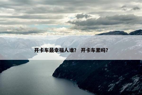 开卡车最幸福人谁？ 开卡车累吗？