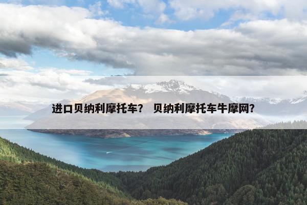 进口贝纳利摩托车？ 贝纳利摩托车牛摩网？