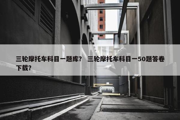 三轮摩托车科目一题库？ 三轮摩托车科目一50题答卷下载？