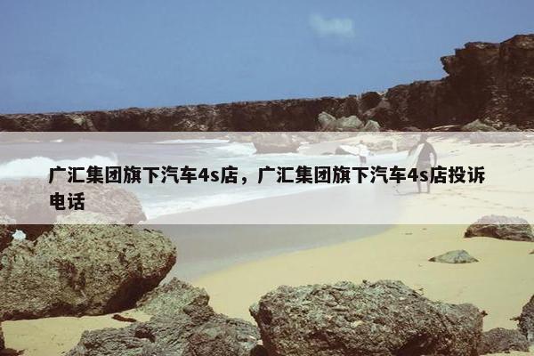 广汇集团旗下汽车4s店，广汇集团旗下汽车4s店投诉电话