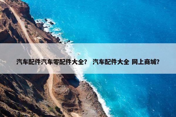 汽车配件汽车零配件大全？ 汽车配件大全 网上商城？