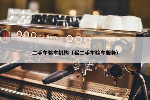 二手车验车机构（买二手车验车服务）