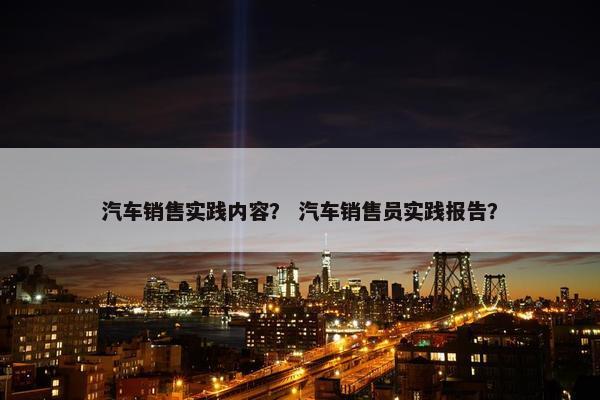 汽车销售实践内容？ 汽车销售员实践报告？