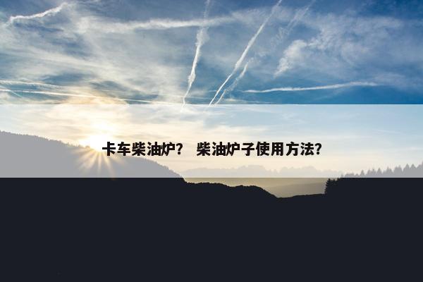 卡车柴油炉？ 柴油炉子使用方法？