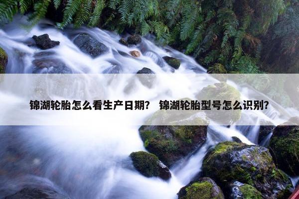 锦湖轮胎怎么看生产日期？ 锦湖轮胎型号怎么识别？