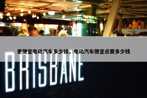 更便宜电动汽车多少钱，电动汽车便宜点要多少钱